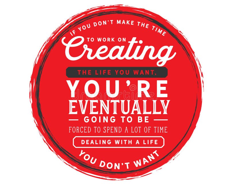 If you don’t make the time to work on creating the life you want