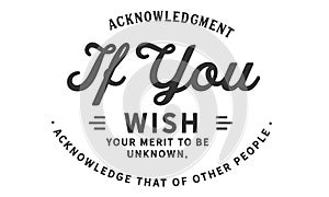 Acknowledgment if you wish your merit to be unknown, acknowledge that of other people