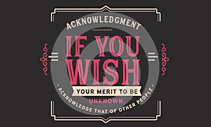 Acknowledgment if you wish your merit to be unknown, acknowledge that of other people