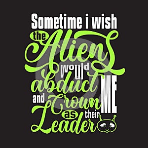 Aliens Quotes and Slogan good for T-Shirt. Sometime I Wish The Aliens Would Abduct Me and Crown Me as Their Leader