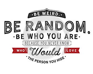 Be weird.Be random.Be who you are. Because you never know who would love the person you hide