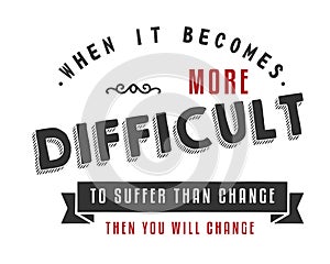 When it becomes more difficult to suffer than change -- then you will change