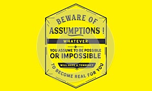 Beware of assumptions! Whatever you assume to be possible