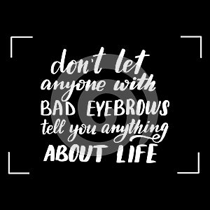 Dont let anyone with bad eyebrows tell you anything about life