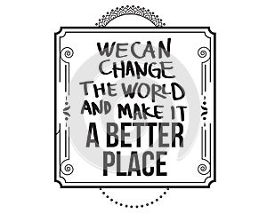 We can change the world and make it a better place