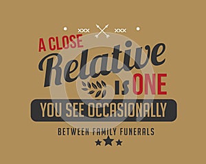 A close relative is one you see occasionally between family funerals