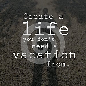 Create a life you don`t need a vacation from. Motivational quote