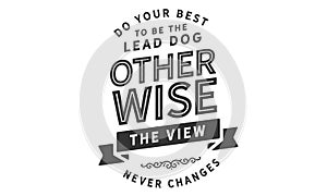 Do your best to be the lead dog otherwise the view never changes