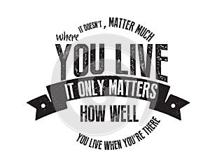 It doesn`t matter much where you live. It only matters how well you live when you`re there