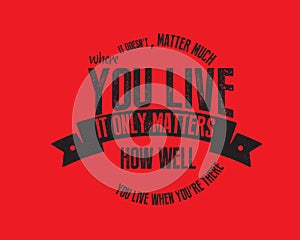 It doesn`t matter much where you live. It only matters how well you live when you`re there