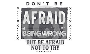 Don`t be afraid of being wrong but be afraid not to try