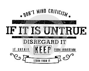 Don`t mind criticism. If it is untrue, disregard it; if unfair, keep from irritation; learn from it