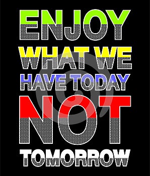 Enjoy what we have today not tomorrow