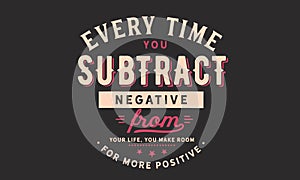 Every time you subtract negative from your life, you make room for more positive