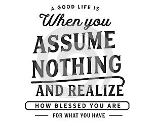 A good life is when you assume nothing and realize how blessed you are for what you have