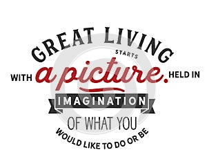 Great living starts with a picture held in imagination of what you would like to do or be