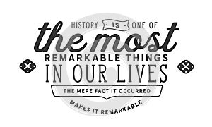History is one of the most remarkable things in our lives. The mere fact it occurred makes it remarkable