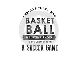 I believe that a bad basket ball halftime show is still better than a soccer game