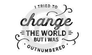I tried to change the world, but I was outnumbered