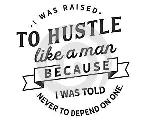 I was raised to hustle like a man because i was told never to depend on one