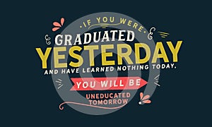 If you were graduated yesterday, and have learned nothing today