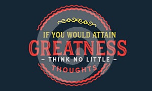 If you would attain greatness think no little thoughts
