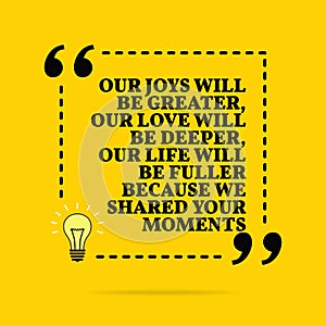 Inspirational motivational quote. Our joys will be greater, our love will be deeper, our life will be fuller because we shared