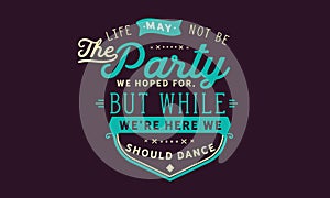 Life may not be the party we hoped for, but while we`re here we should dance