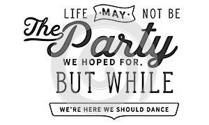 Life may not be the party we hoped for, but while we`re here we should dance