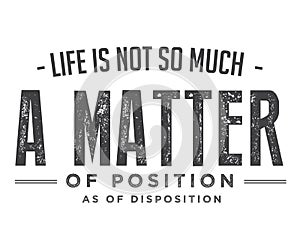 Life is not so much a matter of position as of disposition