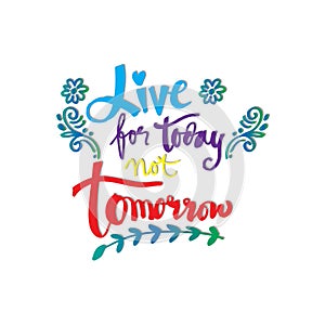 Live for today not tomorrow.