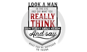 Look a man in the eye and say what you really think, don`t just smile at him and say what you`re supposed to think