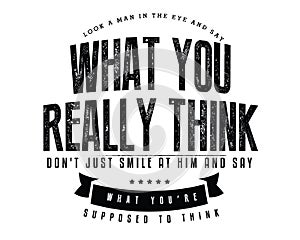 Look a man in the eye and say what you really think, don`t just smile at him and say what you`re supposed to think