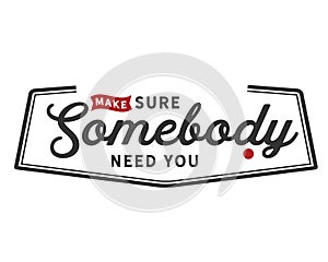 Make sure somebody need you