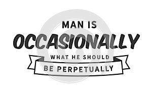 Man is occasionally what he should be perpetually