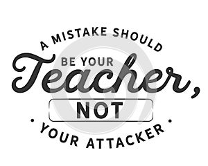 A mistake should be your teacher, not your attacker