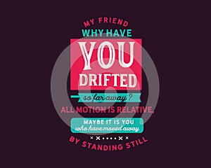 My friend why have you drifted so far away? all motion is relative, maybe it is you who have moved away by standing still