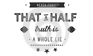 Never forget that a half truth is a whole lie