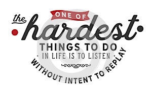 One of the hardest thing to do in life is to listen without intent to replay