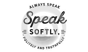 Always speak softly, politely and truthfully