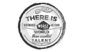 There is nothing worse in this world then wasted talent
