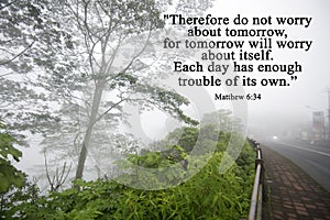 Therefore do not worry about tomorrow, for tomorrow will worry about itself. Each day has enough trouble of it own. Matthew 6.34