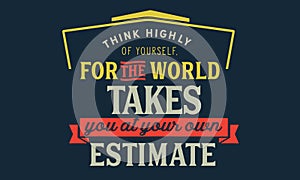 Think highly of yoursself, for the world takes you at your own estimate