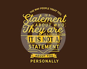 The way people treat you,is a statement about who they are as a human being. It is not a statement about you