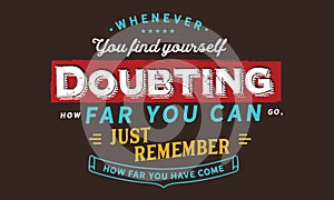 Whenever you find yourself doubting how far you can go, just remember how far you have come