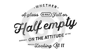 Whether a glass is half full or half empty depends on the attitude