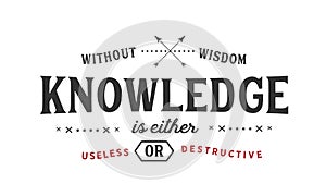 Without wisdom, knowledge is either useless or destructive