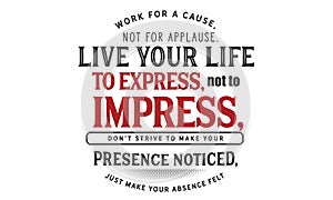 Work for a cause, not for applause. live your life to express, not to impress,