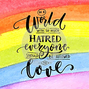 In a world with so much hatred, everyone should be allowed to love. Inspirational romantic quote at rainbow watercolor