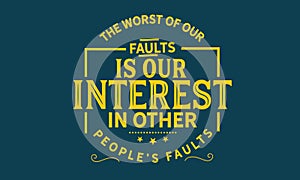 The Worst of our faults is our interest in other peopleâ€™s Faults